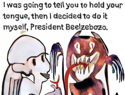 I was going to tell you to hold your tongue, then I decided to do it myself, President Beelzebozo.